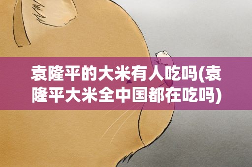 袁隆平的大米有人吃吗(袁隆平大米全中国都在吃吗)