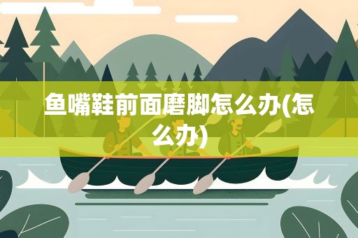 鱼嘴鞋前面磨脚怎么办(怎么办)