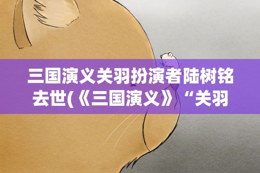三国演义关羽扮演者陆树铭去世(《三国演义》“关羽”扮演者陆树铭去世时间)