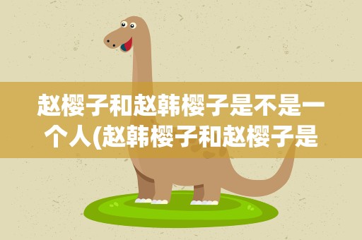 赵樱子和赵韩樱子是不是一个人(赵韩樱子和赵樱子是同一个人吗)