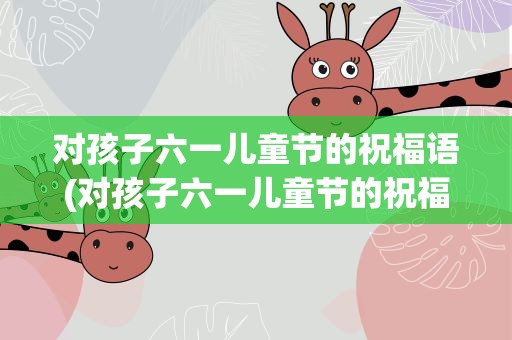 对孩子六一儿童节的祝福语(对孩子六一儿童节的祝福语简单)