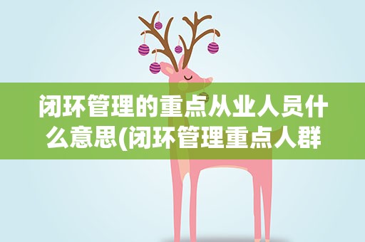 闭环管理的重点从业人员什么意思(闭环管理重点人群是什么意思)