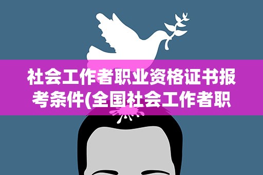 社会工作者职业资格证书报考条件(全国社会工作者职业资格证书报考条件)