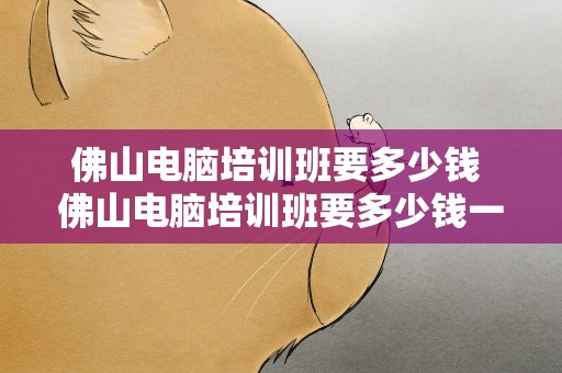 佛山电脑培训班要多少钱 佛山电脑培训班要多少钱一年