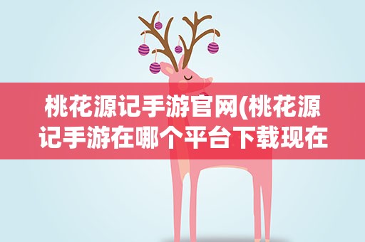 桃花源记手游官网(桃花源记手游在哪个平台下载现在可以玩了吗)