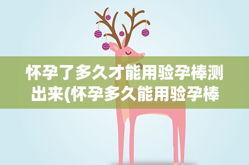 怀孕了多久才能用验孕棒测出来(怀孕多久能用验孕棒测出来)