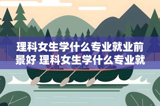 理科女生学什么专业就业前景好 理科女生学什么专业就业前景好呢