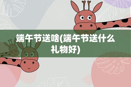 端午节送啥(端午节送什么礼物好)