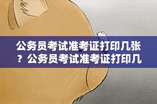 公务员考试准考证打印几张？公务员考试准考证打印几张纸