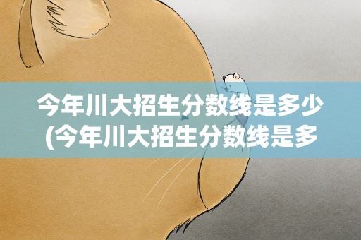 今年川大招生分数线是多少(今年川大招生分数线是多少分)
