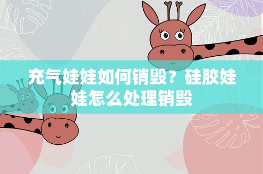 充气娃娃如何销毁？硅胶娃娃怎么处理销毁