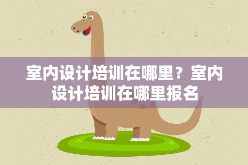 室内设计培训在哪里？室内设计培训在哪里报名