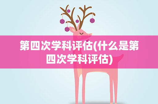 第四次学科评估(什么是第四次学科评估)