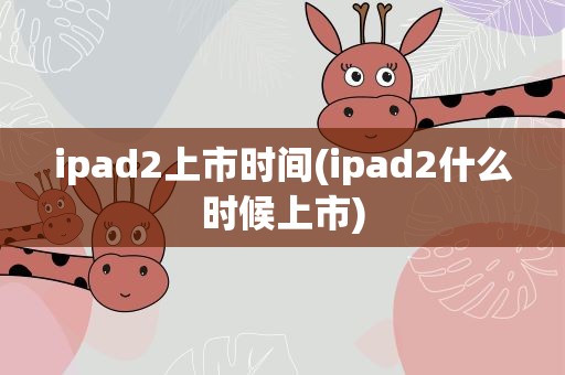 ipad2上市时间(ipad2什么时候上市)