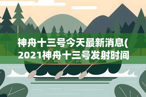 神舟十三号今天最新消息(2021神舟十三号发射时间调整2021神舟十三号具体什么时候起飞)