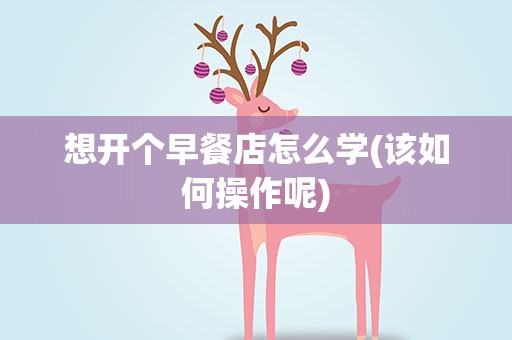 想开个早餐店怎么学(该如何操作呢)