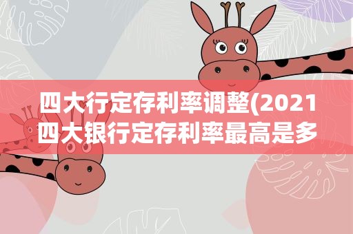 四大行定存利率调整(2021四大银行定存利率最高是多少大额存单利率最高是多少)