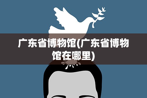广东省博物馆(广东省博物馆在哪里)