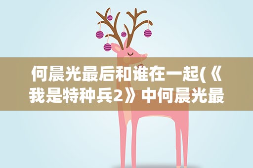何晨光最后和谁在一起(《我是特种兵2》中何晨光最后和谁在一起了)