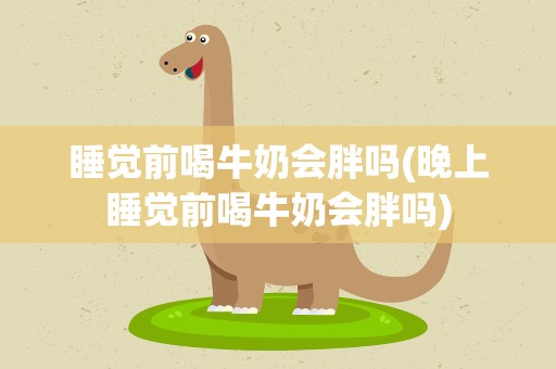睡觉前喝牛奶会胖吗(晚上睡觉前喝牛奶会胖吗)