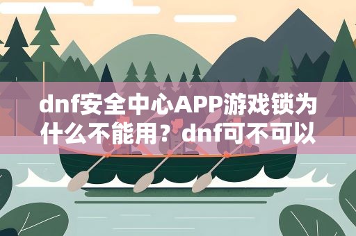 dnf安全中心APP游戏锁为什么不能用？dnf可不可以下线后用安全中心游戏锁使之无法登陆呢