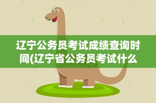 辽宁公务员考试成绩查询时间(辽宁省公务员考试什么时候出成绩)