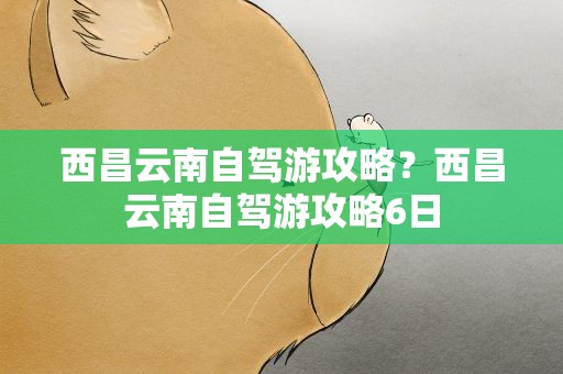 西昌云南自驾游攻略？西昌云南自驾游攻略6日
