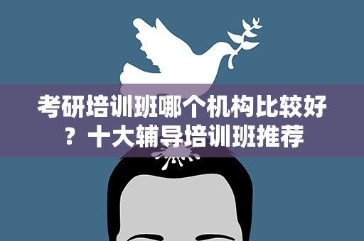 考研培训班哪个机构比较好？十大辅导培训班推荐