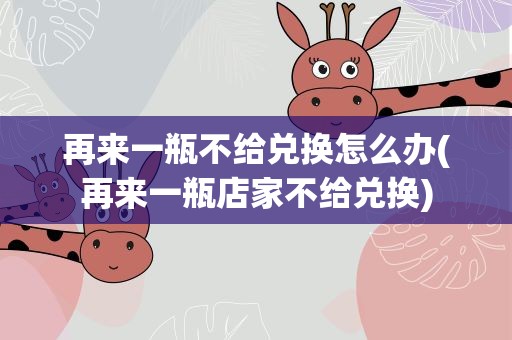 再来一瓶不给兑换怎么办(再来一瓶店家不给兑换)