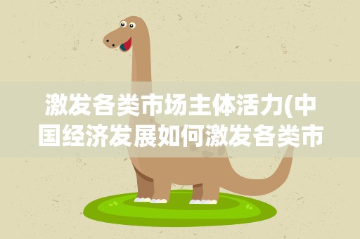 激发各类市场主体活力(中国经济发展如何激发各类市场主体活力)