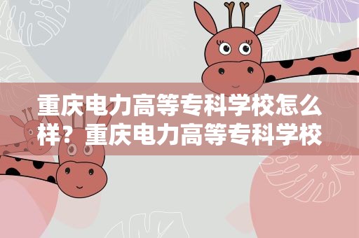 重庆电力高等专科学校怎么样？重庆电力高等专科学校怎么样校