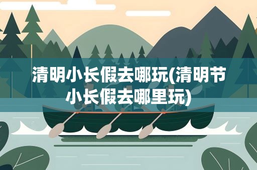 清明小长假去哪玩(清明节小长假去哪里玩)