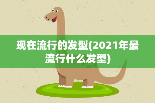 现在流行的发型(2021年最流行什么发型)