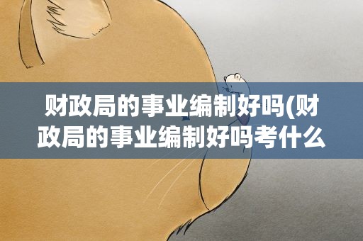 财政局的事业编制好吗(财政局的事业编制好吗考什么)