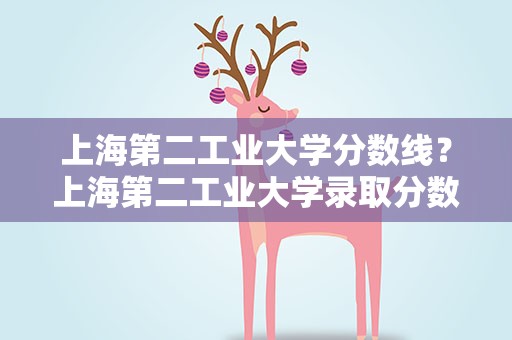 上海第二工业大学分数线？上海第二工业大学录取分数线2022