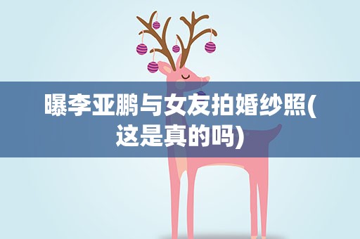 曝李亚鹏与女友拍婚纱照(这是真的吗)