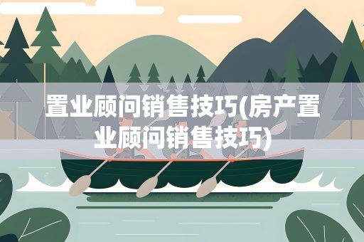 置业顾问销售技巧(房产置业顾问销售技巧)