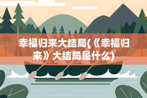 幸福归来大结局(《幸福归来》大结局是什么)