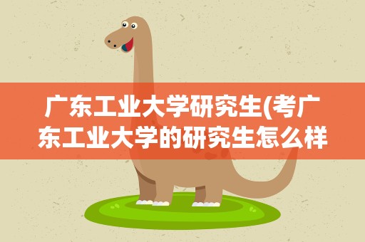 广东工业大学研究生(考广东工业大学的研究生怎么样)