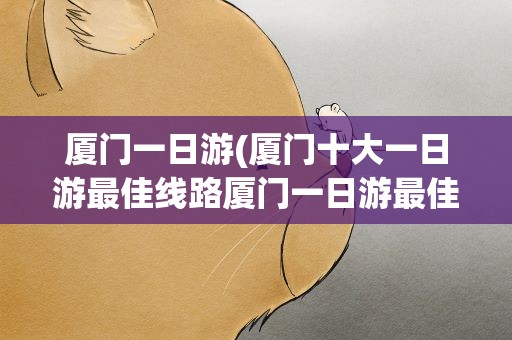 厦门一日游(厦门十大一日游最佳线路厦门一日游最佳景点)