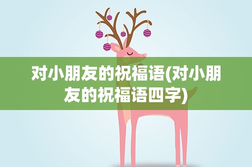 对小朋友的祝福语(对小朋友的祝福语四字)