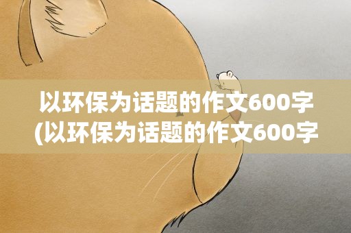 以环保为话题的作文600字(以环保为话题的作文600字左右)