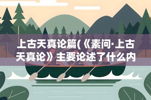 上古天真论篇(《素问·上古天真论》主要论述了什么内容)