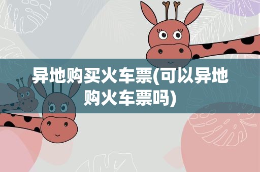 异地购买火车票(可以异地购火车票吗)