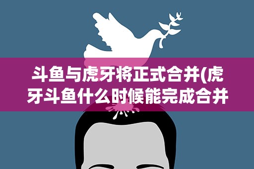 斗鱼与虎牙将正式合并(虎牙斗鱼什么时候能完成合并)