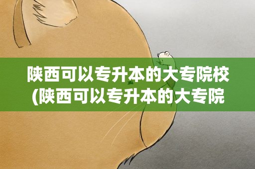 陕西可以专升本的大专院校(陕西可以专升本的大专院校排名)