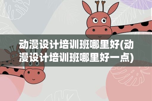 动漫设计培训班哪里好(动漫设计培训班哪里好一点)