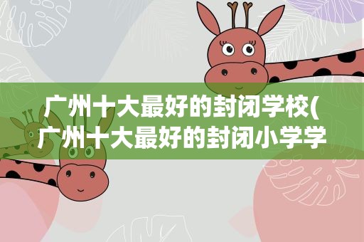 广州十大最好的封闭学校(广州十大最好的封闭小学学校)