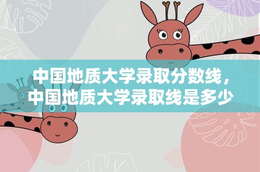 中国地质大学录取分数线，中国地质大学录取线是多少