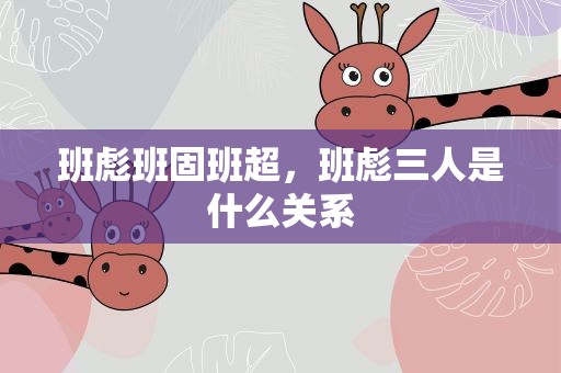 班彪班固班超，班彪三人是什么关系